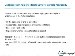 Page 26Classification: Restricted
Underscores in numeric literals (Java 7): Increase readability
You can place underscores only between digits; you cannot place
underscores in the following places:
• At the beginning or end of a number
• Adjacent to a decimal point in a floating point literal
• Prior to an F or L suffix
• In positions where a string of digits is expected
float pi2 = 3._1415F; // Invalid; cannot put underscores adjacent to a
decimal point
long ssn = 999_99_9999_L;// Invalid; cannot put underscores prior to an L
suffix
 