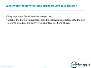 Page 2Classification: Restricted
What were the new features added to Core Java library?
• Very important from interview perspective.
• Most of the Core Java questions asked in interviews are relevant to the new
features introduced in later versions of Java i.e. 4 and above.
 