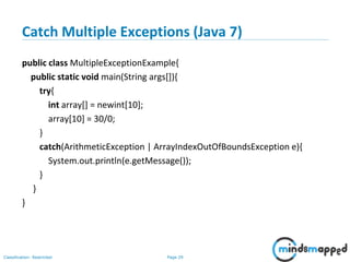 Page 29Classification: Restricted
Catch Multiple Exceptions (Java 7)
public class MultipleExceptionExample{
public static void main(String args[]){
try{
int array[] = newint[10];
array[10] = 30/0;
}
catch(ArithmeticException | ArrayIndexOutOfBoundsException e){
System.out.println(e.getMessage());
}
}
}
 