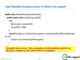 Page 30Classification: Restricted
Catch Multiple Exceptions (Java 7): What is the output?
public class MultipleExceptionExample{
public static void main(String args[]){
try{
int array[] = newint[10];
array[10] = 30/0;
}
catch(Exception | ArithmeticException | ArrayIndexOutOfBoundsExcepti
on e){
System.out.println(e.getMessage());
}
}
}Compile time error: The exception ArithmeticException is
already caught by the alternative Exception
 