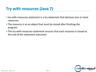 Page 31Classification: Restricted
Try with resources (Java 7)
• try-with-resources statement is a try statement that declares one or more
resources.
• The resource is as an object that must be closed after finishing the
program.
• The try-with-resources statement ensures that each resource is closed at
the end of the statement execution.
 