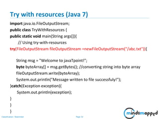 Page 32Classification: Restricted
Try with resources (Java 7)
import java.io.FileOutputStream;
public class TryWithResources {
public static void main(String args[]){
// Using try-with-resources
try(FileOutputStream fileOutputStream =newFileOutputStream("/abc.txt")){
String msg = "Welcome to javaTpoint!";
byte byteArray[] = msg.getBytes(); //converting string into byte array
fileOutputStream.write(byteArray);
System.out.println("Message written to file successfuly!");
}catch(Exception exception){
System.out.println(exception);
}
}
}
 