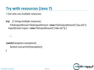 Page 33Classification: Restricted
Try with resources (Java 7)
• Can also use multiple resources
try( // Using multiple resources
FileOutputStream fileOutputStream =new FileOutputStream(“/xyz.txt");
InputStream input = new FileInputStream(“/abc.txt")) {
….
}catch(Exception exception){
System.out.println(exception);
}
 