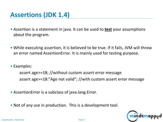 Page 5Classification: Restricted
Assertions (JDK 1.4)
• Assertion is a statement in java. It can be used to test your assumptions
about the program.
• While executing assertion, it is believed to be true. If it fails, JVM will throw
an error named AssertionError. It is mainly used for testing purpose.
• Examples:
assert age>=18; //without custom assert error message
assert age>=18:”Age not valid”; //with custom assert error message
• AssertionError is a subclass of java.lang.Error.
• Not of any use in production. This is a development tool.
 