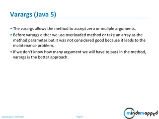 Page 8Classification: Restricted
Varargs (Java 5)
• The varargs allows the method to accept zero or muliple arguments.
• Before varargs either we use overloaded method or take an array as the
method parameter but it was not considered good because it leads to the
maintenance problem.
• If we don't know how many argument we will have to pass in the method,
varargs is the better approach.
 