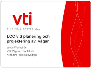 LCC vid planering och
projektering av vägar
Jonas Wennström
VTI, Väg- och banteknik
KTH, Bro- och stålbyggnad
 