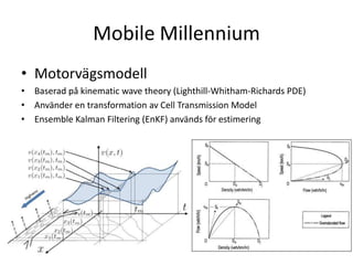 Mobile MillenniumMotorvägsmodellBaseradpå kinematic wave theory (Lighthill-Whitham-Richards PDE)Använder en transformation av Cell Transmission ModelEnsemble Kalman Filtering (EnKF) användsförestimering