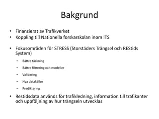 BakgrundFinansierat av TrafikverketKoppling till Nationella forskarskolan inom ITSFokusområden för STRESS (Storstäders Trängsel och REStids System)Bättre täckningBättre filtrering och modellerValideringNya datakällorPredikteringRestidsdata används för trafikledning, information till trafikanter och uppföljning av hur trängseln utvecklas