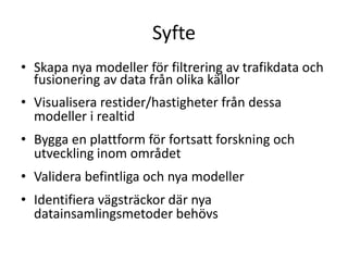 SyfteSkapa nya modeller för filtrering av trafikdata och fusionering av data från olika källorVisualisera restider/hastigheter från dessa modeller i realtidBygga en plattform för fortsatt forskning och utveckling inom områdetValidera befintliga och nya modellerIdentifiera vägsträckor där nya datainsamlingsmetoder behövs