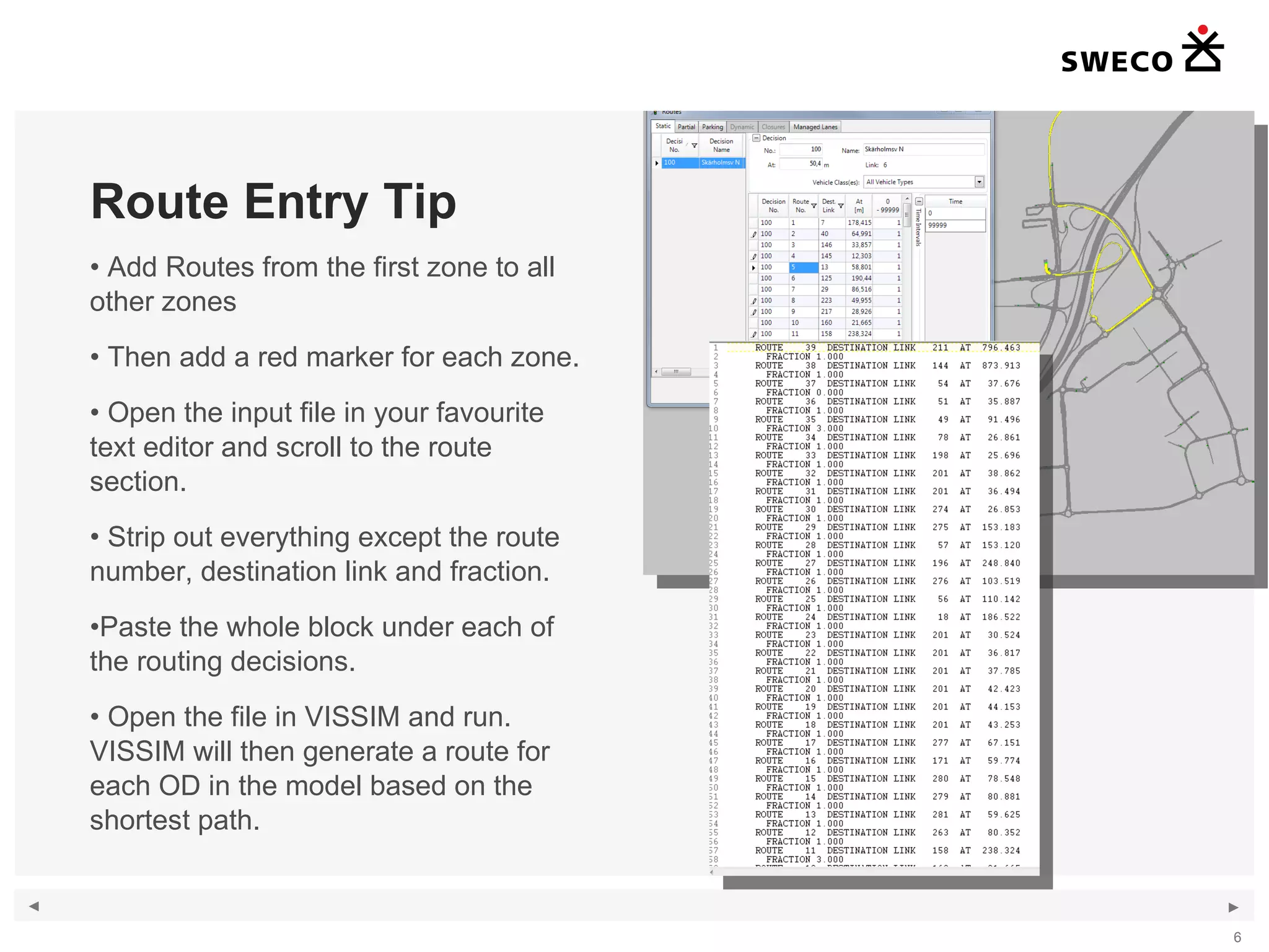Route Entry Tip Add Routes from the first zone to all other zones Then add a red marker for each zone. Open the input file in your favourite text editor and scroll to the route section. Strip out everything except the route number, destination link and fraction. Paste the whole block under each of the routing decisions. Open the file in VISSIM and run. VISSIM will then generate a route for each OD in the model based on the shortest path. 