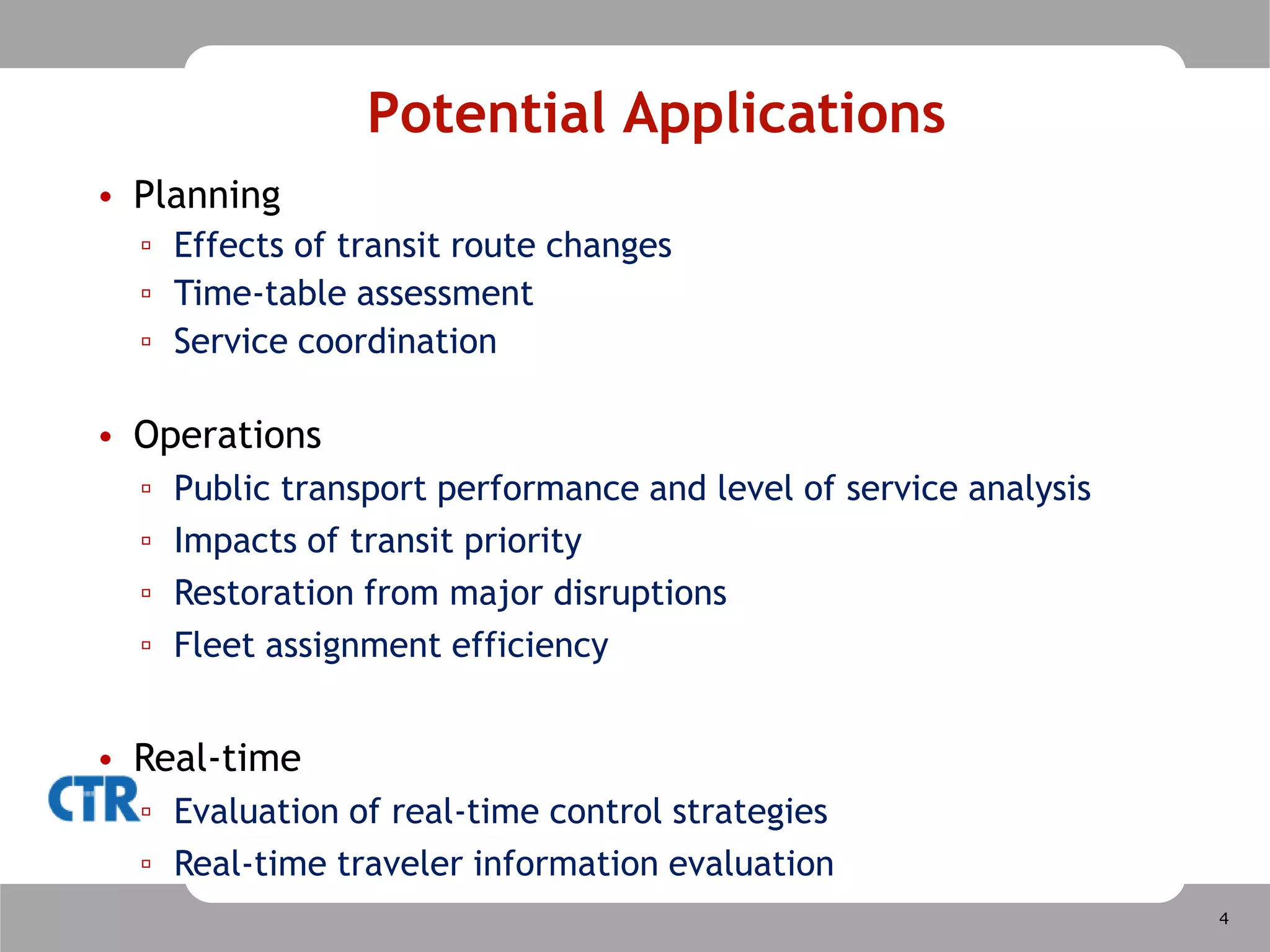 Motivation and ObjectivesExisting transit models are static Simplifying assumptions regarding traveler behavior, traffic conditions and transit operationsSuitable for strategic planning of route network, time-tables, etc.Not suitable for operations analysis, Advanced Public Transport Systems (APTS) evaluationNeed for dynamic transit modeling toolCapturing the dynamics of traffic conditions, traveler behavior and transit operations at a network-wide levelExperimental tool for assessing how operations strategies address policy objectives  