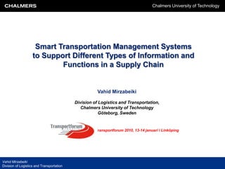 Chalmers University of Technology




                     Smart Transportation Management Systems
                    to Support Different Types of Information and
                            Functions in a Supply Chain


                                                      Vahid Mirzabeiki

                                           Division of Logistics and Transportation,
                                              Chalmers University of Technology
                                                       Göteborg, Sweden


                                                     Transportforum 2010, 13-14 januari i Linköping




Vahid Mirzabeiki
Division of Logistics and Transportation
 