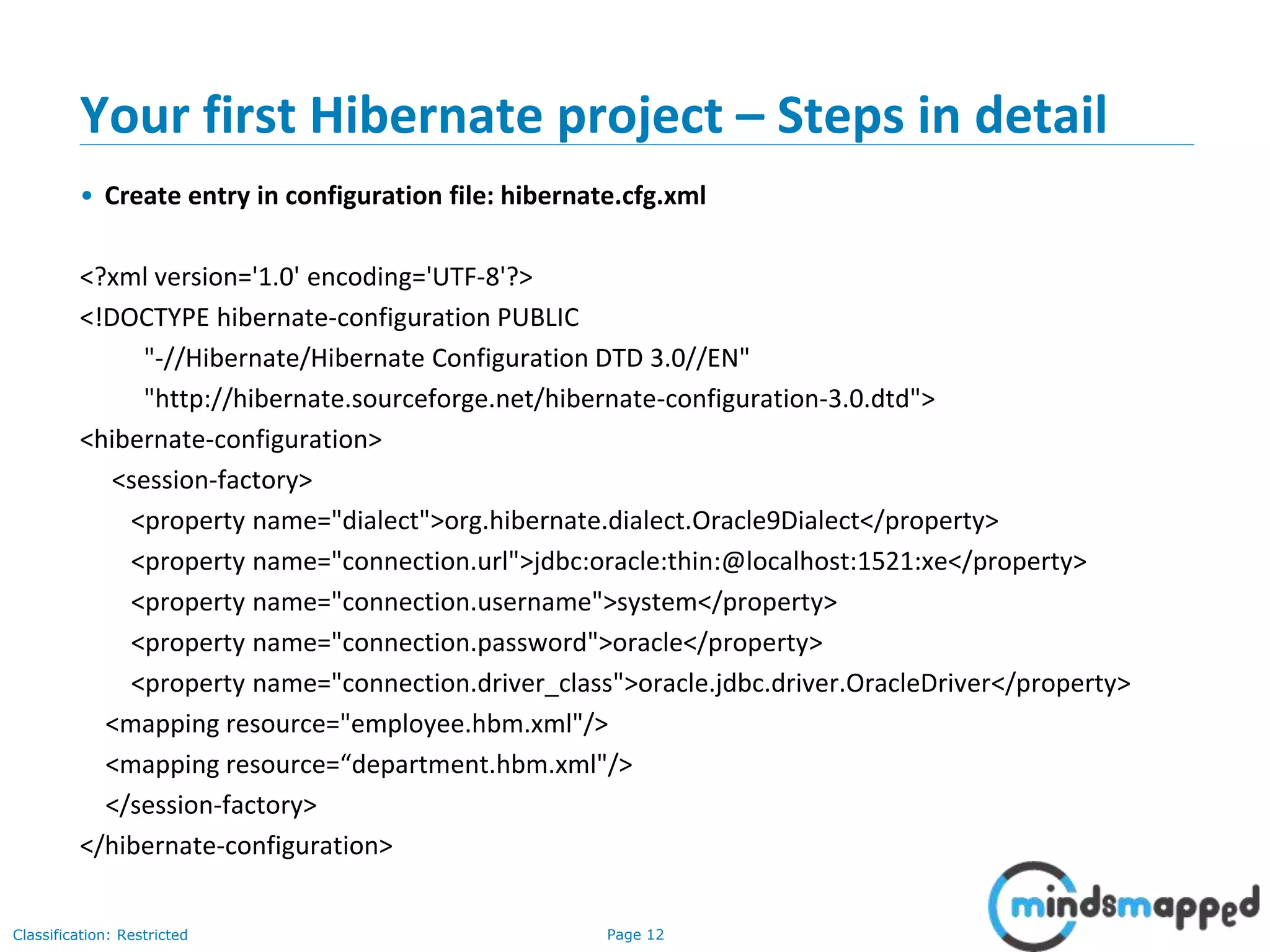 Page 12Classification: Restricted
Your first Hibernate project – Steps in detail
• Create entry in configuration file: hibernate.cfg.xml
<?xml version='1.0' encoding='UTF-8'?>
<!DOCTYPE hibernate-configuration PUBLIC
"-//Hibernate/Hibernate Configuration DTD 3.0//EN"
"http://hibernate.sourceforge.net/hibernate-configuration-3.0.dtd">
<hibernate-configuration>
<session-factory>
<property name="dialect">org.hibernate.dialect.Oracle9Dialect</property>
<property name="connection.url">jdbc:oracle:thin:@localhost:1521:xe</property>
<property name="connection.username">system</property>
<property name="connection.password">oracle</property>
<property name="connection.driver_class">oracle.jdbc.driver.OracleDriver</property>
<mapping resource="employee.hbm.xml"/>
<mapping resource=“department.hbm.xml"/>
</session-factory>
</hibernate-configuration>
 