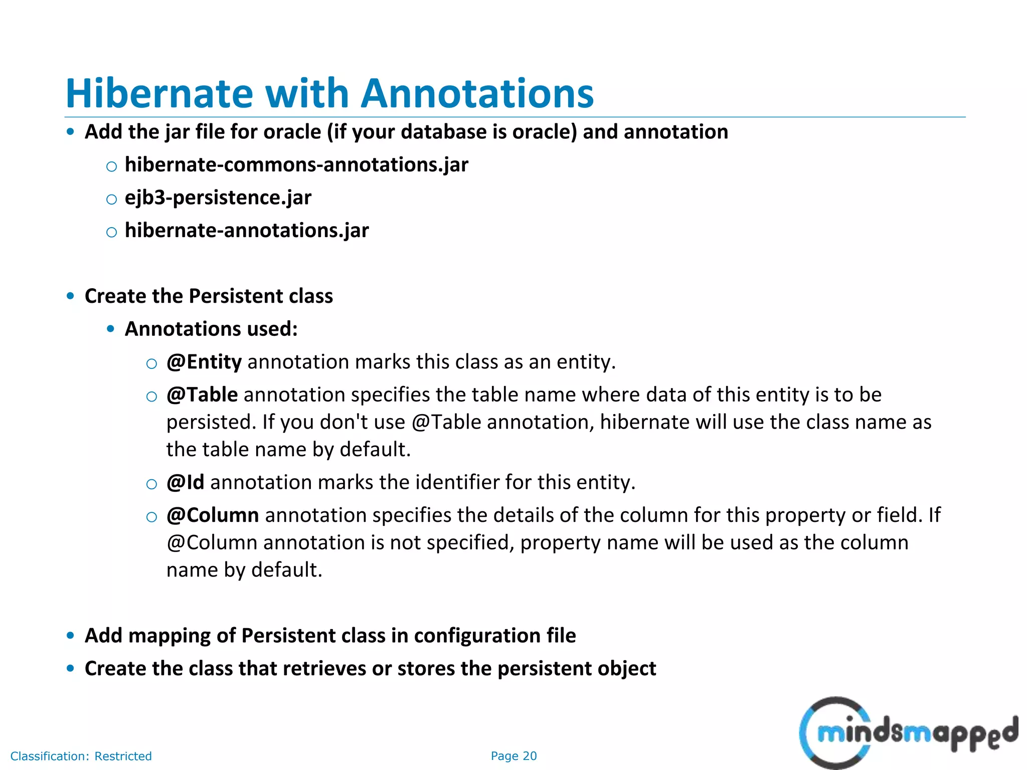 Page 20Classification: Restricted
Hibernate with Annotations
• Add the jar file for oracle (if your database is oracle) and annotation
o hibernate-commons-annotations.jar
o ejb3-persistence.jar
o hibernate-annotations.jar
• Create the Persistent class
• Annotations used:
o @Entity annotation marks this class as an entity.
o @Table annotation specifies the table name where data of this entity is to be
persisted. If you don't use @Table annotation, hibernate will use the class name as
the table name by default.
o @Id annotation marks the identifier for this entity.
o @Column annotation specifies the details of the column for this property or field. If
@Column annotation is not specified, property name will be used as the column
name by default.
• Add mapping of Persistent class in configuration file
• Create the class that retrieves or stores the persistent object
 