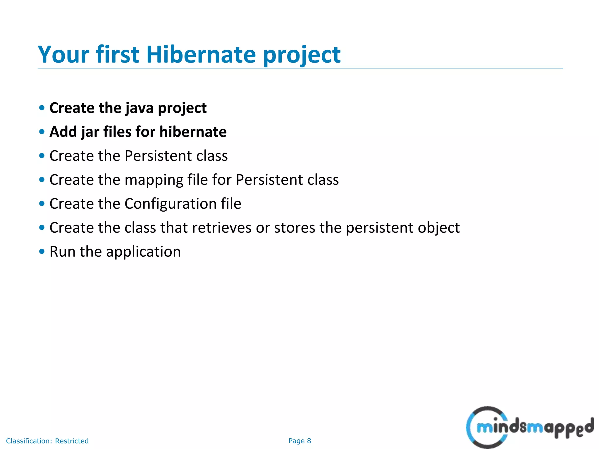 Page 8Classification: Restricted
Your first Hibernate project
• Create the java project
• Add jar files for hibernate
• Create the Persistent class
• Create the mapping file for Persistent class
• Create the Configuration file
• Create the class that retrieves or stores the persistent object
• Run the application
 
