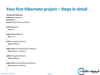 Page 10Classification: Restricted
Your first Hibernate project – Steps in detail
//Create the POJO class
public class Employee {
private int id;
private String firstName,lastName;
public int getId() {
return id;
}
public void setId(int id) {
this.id = id;
}
public String getFirstName() {
return firstName;
}
public void setFirstName(String firstName) {
this.firstName = firstName;
}
public String getLastName() {
return lastName;
}
public void setLastName(String lastName) {
this.lastName = lastName;
}
}
 