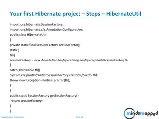 Page 13Classification: Restricted
Your first Hibernate project – Steps – HibernateUtil
import org.hibernate.SessionFactory;
import org.hibernate.cfg.AnnotationConfiguration;
public class HibernateUtil
{
private static final SessionFactory sessionFactory;
static{
try{
sessionFactory = new AnnotationConfiguration().configure().buildSessionFactory();
}
catch(Throwable th){
System.err.println("Initial SessionFactory creation failed"+th);
throw new ExceptionInInitializerError(th);
}
}
public static SessionFactory getSessionFactory(){
return sessionFactory;
}
}
 