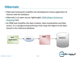 Page 1Classification: Restricted
Hibernate
• Hibernate framework simplifies the development of java application to
interact with the database.
• Hibernate is an open source, lightweight, ORM (Object Relational
Mapping) tool.
• An ORM tool simplifies the data creation, data manipulation and data
access. It is a programming technique that maps the object to the data
stored in the relational database.
 