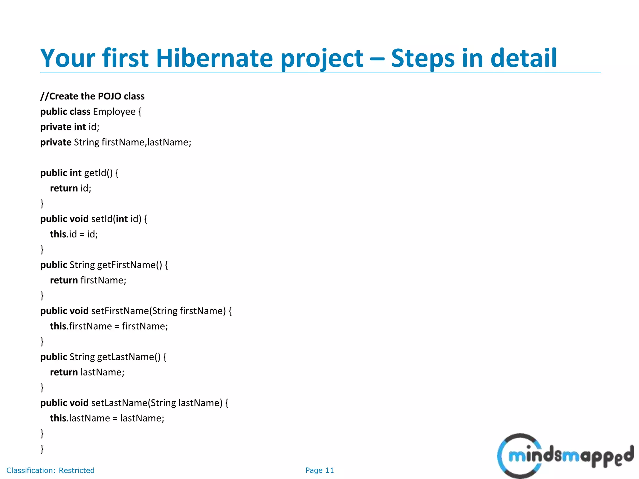 Page 11Classification: Restricted
Your first Hibernate project – Steps in detail
//Create the POJO class
public class Employee {
private int id;
private String firstName,lastName;
public int getId() {
return id;
}
public void setId(int id) {
this.id = id;
}
public String getFirstName() {
return firstName;
}
public void setFirstName(String firstName) {
this.firstName = firstName;
}
public String getLastName() {
return lastName;
}
public void setLastName(String lastName) {
this.lastName = lastName;
}
}
 