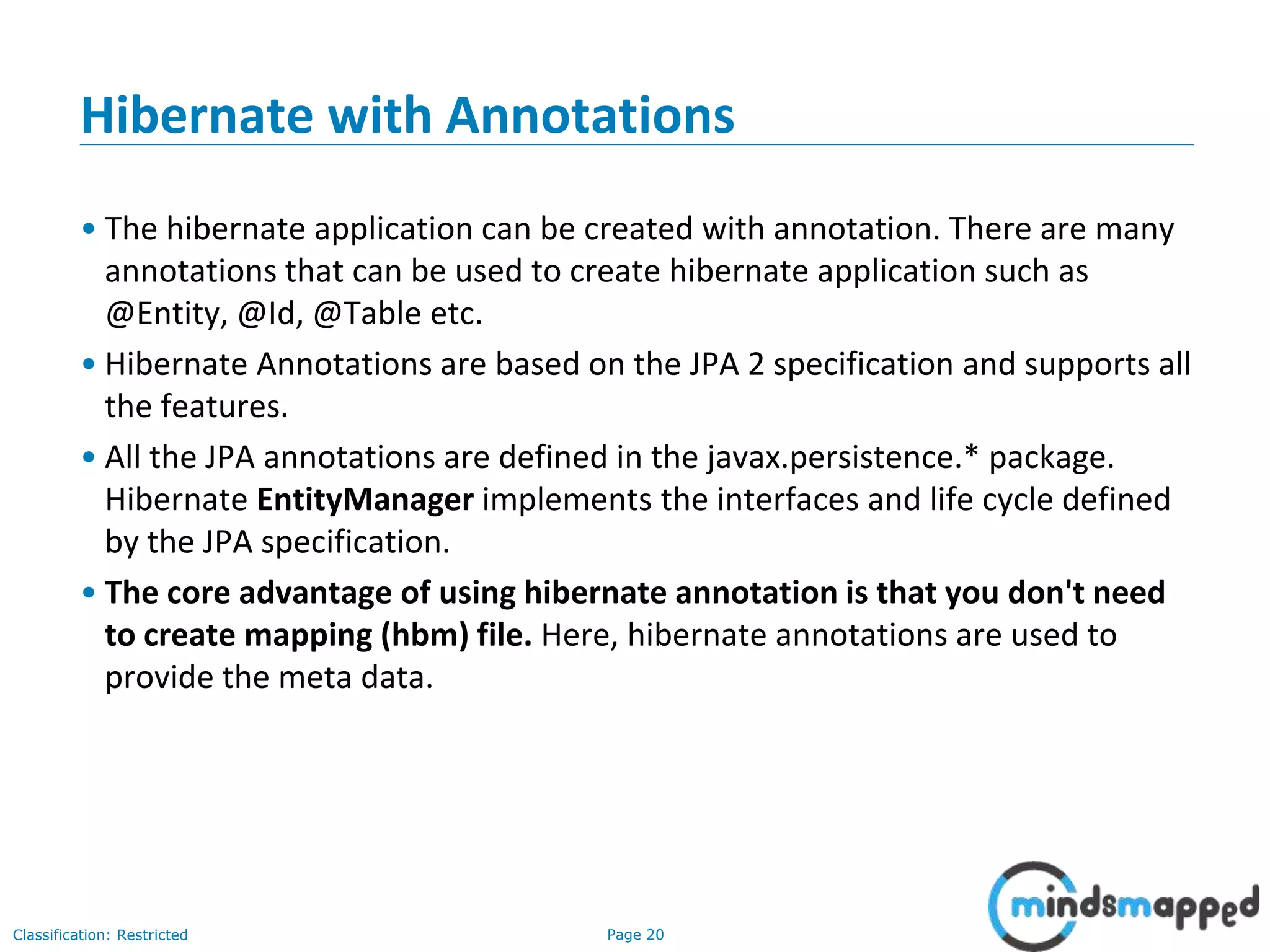 Page 20Classification: Restricted
Hibernate with Annotations
• The hibernate application can be created with annotation. There are many
annotations that can be used to create hibernate application such as
@Entity, @Id, @Table etc.
• Hibernate Annotations are based on the JPA 2 specification and supports all
the features.
• All the JPA annotations are defined in the javax.persistence.* package.
Hibernate EntityManager implements the interfaces and life cycle defined
by the JPA specification.
• The core advantage of using hibernate annotation is that you don't need
to create mapping (hbm) file. Here, hibernate annotations are used to
provide the meta data.
 
