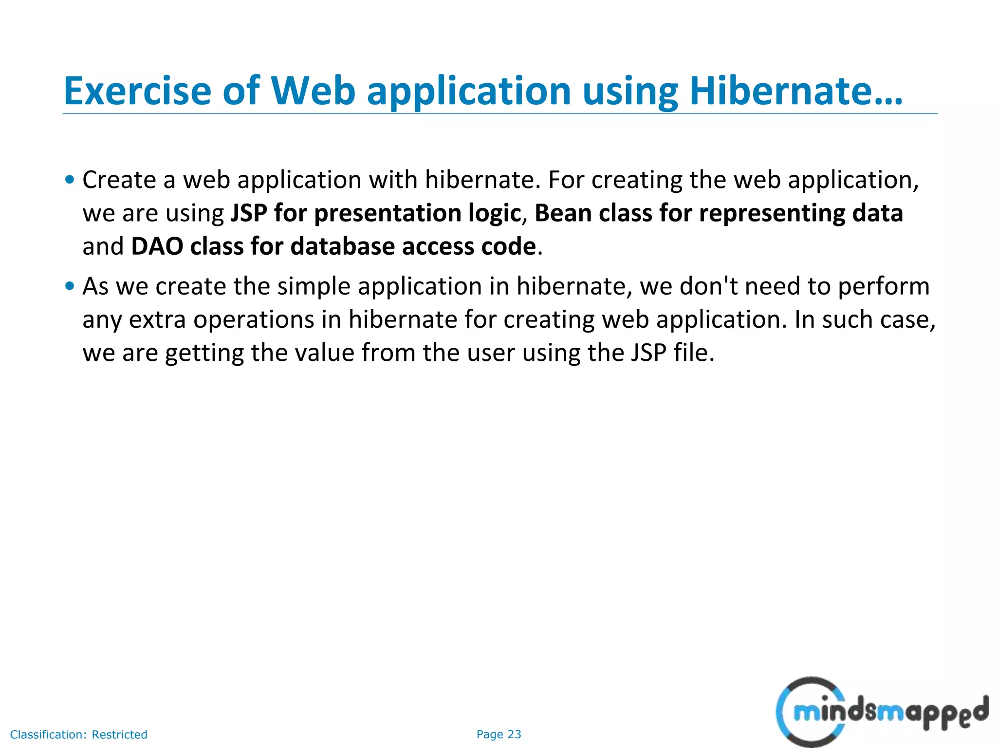 Page 23Classification: Restricted
Exercise of Web application using Hibernate…
• Create a web application with hibernate. For creating the web application,
we are using JSP for presentation logic, Bean class for representing data
and DAO class for database access code.
• As we create the simple application in hibernate, we don't need to perform
any extra operations in hibernate for creating web application. In such case,
we are getting the value from the user using the JSP file.
 