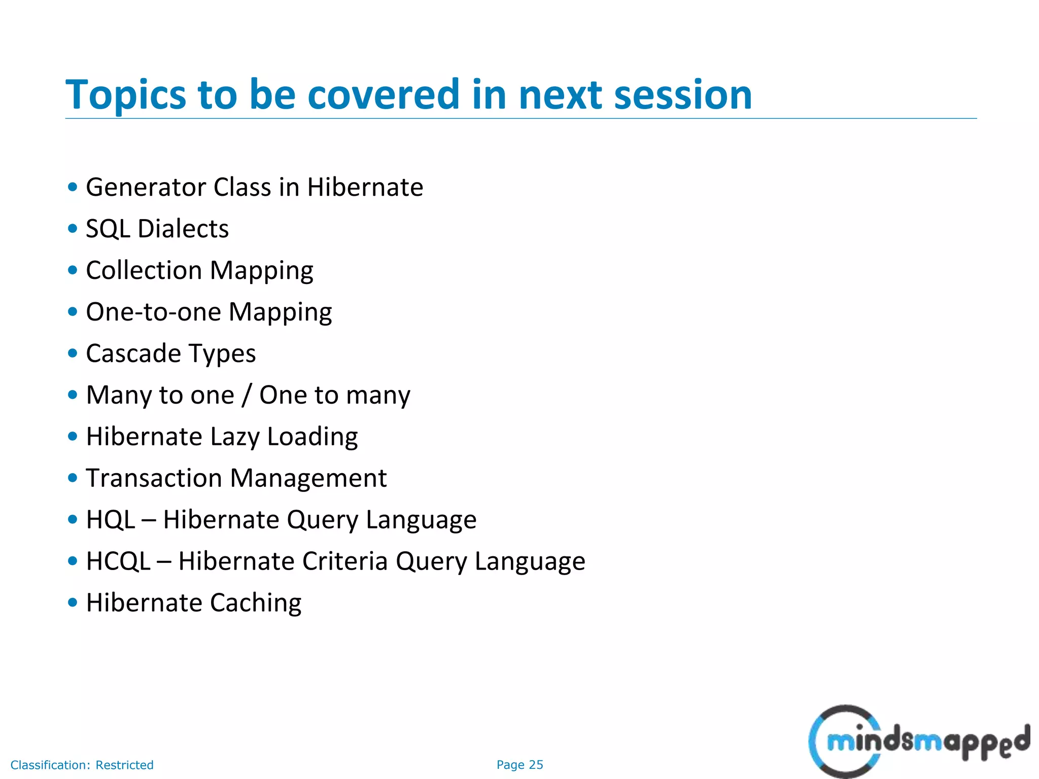 Page 25Classification: Restricted
Topics to be covered in next session
• Generator Class in Hibernate
• SQL Dialects
• Collection Mapping
• One-to-one Mapping
• Cascade Types
• Many to one / One to many
• Hibernate Lazy Loading
• Transaction Management
• HQL – Hibernate Query Language
• HCQL – Hibernate Criteria Query Language
• Hibernate Caching
 