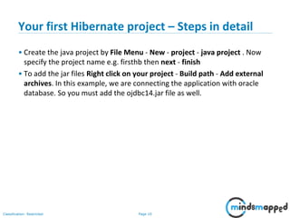 Page 10Classification: Restricted
Your first Hibernate project – Steps in detail
• Create the java project by File Menu - New - project - java project . Now
specify the project name e.g. firsthb then next - finish
• To add the jar files Right click on your project - Build path - Add external
archives. In this example, we are connecting the application with oracle
database. So you must add the ojdbc14.jar file as well.
 