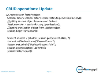 Page 17Classification: Restricted
CRUD operations: Update
//Create session factory object
SessionFactory sessionFactory = HibernateUtil.getSessionFactory();
//getting session object from session factory
Session session = sessionFactory.openSession();
//getting transaction object from session object
session.beginTransaction();
Student student = (Student)session.get(Student.class, 2);
student.setStudentName(“Pawan Kumar");
System.out.println("Updated Successfully");
session.getTransaction().commit();
sessionFactory.close();
 
