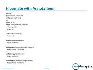 Page 22Classification: Restricted
Hibernate with Annotations
@Entity
@Table(name= "emp500")
public class Employee {
@Id
private int id;
private String firstName,lastName;
public int getId() {
return id;
}
public void setId(int id) {
this.id = id;
}
public String getFirstName() {
return firstName;
}
public void setFirstName(String firstName) {
this.firstName = firstName;
}
public String getLastName() {
return lastName;
}
public void setLastName(String lastName) {
this.lastName = lastName;
}
}
 