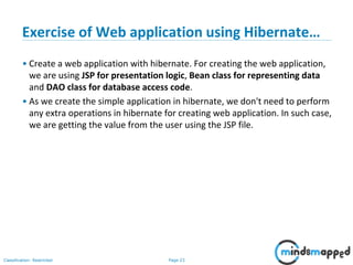 Page 23Classification: Restricted
Exercise of Web application using Hibernate…
• Create a web application with hibernate. For creating the web application,
we are using JSP for presentation logic, Bean class for representing data
and DAO class for database access code.
• As we create the simple application in hibernate, we don't need to perform
any extra operations in hibernate for creating web application. In such case,
we are getting the value from the user using the JSP file.
 