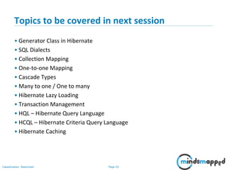 Page 25Classification: Restricted
Topics to be covered in next session
• Generator Class in Hibernate
• SQL Dialects
• Collection Mapping
• One-to-one Mapping
• Cascade Types
• Many to one / One to many
• Hibernate Lazy Loading
• Transaction Management
• HQL – Hibernate Query Language
• HCQL – Hibernate Criteria Query Language
• Hibernate Caching
 