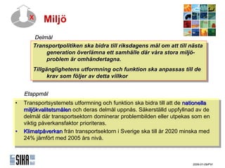 X     Miljö
       ٱå
       Transportpolitiken ska bidra till riksdagens mål om att till nästa
        Transportpolitiken ska bidra till riksdagens mål om att till nästa
             generation överlämna ett samhälle där våra stora miljö-
              generation överlämna ett samhälle där våra stora miljö-
             problem är omhändertagna.
              problem är omhändertagna.
       Tillgänglighetens utformning och funktion ska anpassas till de
        Tillgänglighetens utformning och funktion ska anpassas till de
             krav som fföljerav detta villkor
              krav som öljer av detta villkor

   ٲ賾å
•• Transportsystemets utformning och funktion ska bidra till att de nationella
    Transportsystemets utformning och funktion ska bidra till att de nationella
   miljökvalitetsmålen och deras delmål uppnås. Säkerställd uppfyllnad av de
    miljökvalitetsmålen och deras delmål uppnås. Säkerställd uppfyllnad av de
   delmål där transportsektorn dominerar problembilden eller utpekas som en
    delmål där transportsektorn dominerar problembilden eller utpekas som en
   viktig påverkansfaktor prioriteras.
    viktig påverkansfaktor prioriteras.
•• Klimatpåverkan från transportsektorn i iSverige ska till år 2020 minska med
    Klimatpåverkan från transportsektorn Sverige ska till år 2020 minska med
   24% jämfört med 2005 års nivå.
    24% jämfört med 2005 års nivå.



                                                                       2009-01-09/PVI
 