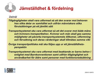Jämställdhet & fördelning
X

ٱå
Tillgängligheten skall vara utformad så att den svarar mot behoven
 Tillgängligheten skall vara utformad så att den svarar mot behoven
      hos olika delar av samhället och utifrån människors olika
       hos olika delar av samhället och utifrån människors olika
      förutsättningar på ett jämlikt sätt
       förutsättningar på ett jämlikt sätt
Transportsystemet ska vara utformat så att det svarar mot både mäns
 Transportsystemet ska vara utformat så att det svarar mot både mäns
      och kvinnors transportbehov. Kvinnor och män skall ges samma
       och kvinnors transportbehov. Kvinnor och män skall ges samma
      möjligheter att påverka transportsystemets tillkomst, utformning
       möjligheter att påverka transportsystemets tillkomst, utformning
      och förvaltning och deras värderingar skall tillmätas samma vikt
       och förvaltning och deras värderingar skall tillmätas samma vikt
Övriga transportpolitiska mål ska följas upp ur ett jämställdhets-
 Övriga transportpolitiska mål ska följas upp ur ett jämställdhets-
      perspektiv
       perspektiv
Transportsystemet ska vara utformat med beaktande av barns behov i i
 Transportsystemet ska vara utformat med beaktande av barns behov
     enlighet med Barnkonventionen samt utifrån tillgänglighet och
      enlighet med Barnkonventionen samt utifrån tillgänglighet och
     användbarhet för äldre samt personer med funktionsnedsättning
      användbarhet för äldre samt personer med funktionsnedsättning




                                                                 2009-01-09/PVI
 
