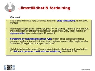 Jämställdhet & fördelning
  X

   ٲ賾å
•• Tillgängligheten ska vara utformad så att en ökad jämställdhet i isamhället
    Tillgängligheten ska vara utformad så att en ökad jämställdhet samhället
   främjas
    främjas

•• I Iledningsgrupper samt i iarbetsgrupper för långsiktig planering av transport-
       ledningsgrupper samt arbetsgrupper för långsiktig planering av transport-
   systemet i iden offentliga verksamheten ska senast 2012 inget kön ha en
     systemet den offentliga verksamheten ska senast 2012 inget kön ha en
   representation som understiger 40 procent
     representation som understiger 40 procent

•• Fördelning av samhällsekonomisk nytta mellan olika socioekonomiska
    Fördelning av samhällsekonomisk nytta mellan olika socioekonomiska
   grupper, mellan män och kvinnor, inom regioner samt mellan regioner ska
    grupper, mellan män och kvinnor, inom regioner samt mellan regioner ska
   redovisas för åtgärder i itransportsystemet
    redovisas för åtgärder transportsystemet

•• Kollektivtrafiken ska vara utformad så att den är tillgänglig och användbar
    Kollektivtrafiken ska vara utformad så att den är tillgänglig och användbar
   för äldre och personer med funktionsnedsättning senast år 2010
    för äldre och personer med funktionsnedsättning senast år 2010




                                                                         2009-01-09/PVI
 