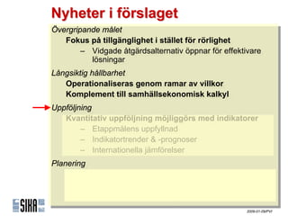 Nyheter i förslaget
Övergripande målet
 Övergripande målet
    Fokus på tillgänglighet iistället för rörlighet
    Fokus på tillgänglighet stället för rörlighet
        – Vidgade åtgärdsalternativ öppnar för effektivare
         – Vidgade åtgärdsalternativ öppnar för effektivare
            lösningar
             lösningar
Långsiktig hållbarhet
 Långsiktig hållbarhet
    Operationaliseras genom ramar av villkor
    Operationaliseras genom ramar av villkor
    Komplement till samhällsekonomisk kalkyl
    Komplement till samhällsekonomisk kalkyl
Uppföljning
Uppföljning
   Kvantitativ uppföljning möjliggörs med indikatorer
    Kvantitativ uppföljning möjliggörs med indikatorer
        – ٲ賾åens uppfyllnad
         – ٲ賾åens uppfyllnad
        – Indikatortrender & -prognoser
         – Indikatortrender & -prognoser
        – Internationella jämförelser
         – Internationella jämförelser
Planering
Planering
    Stöd för proaktiv planering
    Stöd för proaktiv planering
        – Målstrukturen
         – Målstrukturen
        – Indikatortrender & -prognoser
         – Indikatortrender & -prognoser
                                                      2009-01-09/PVI
 