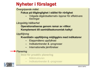 Nyheter i förslaget
Övergripande målet
 Övergripande målet
    Fokus på tillgänglighet iistället för rörlighet
    Fokus på tillgänglighet stället för rörlighet
        – Vidgade åtgärdsalternativ öppnar för effektivare
         – Vidgade åtgärdsalternativ öppnar för effektivare
            lösningar
             lösningar
Långsiktig hållbarhet
 Långsiktig hållbarhet
    Operationaliseras genom ramar av villkor
    Operationaliseras genom ramar av villkor
    Komplement till samhällsekonomisk kalkyl
    Komplement till samhällsekonomisk kalkyl
Uppföljning
Uppföljning
   Kvantitativ uppföljning möjliggörs med indikatorer
    Kvantitativ uppföljning möjliggörs med indikatorer
        – ٲ賾åens uppfyllnad
         – ٲ賾åens uppfyllnad
        – Indikatortrender & -prognoser
         – Indikatortrender & -prognoser
        – Internationella jämförelser
         – Internationella jämförelser
Planering
Planering
    Stöd för proaktiv planering
    Stöd för proaktiv planering
        – Målstrukturen
         – Målstrukturen
        – Indikatortrender & -prognoser
         – Indikatortrender & -prognoser
                                                      2009-01-09/PVI
 