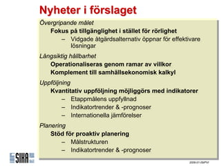 Nyheter i förslaget
Övergripande målet
 Övergripande målet
    Fokus på tillgänglighet iistället för rörlighet
    Fokus på tillgänglighet stället för rörlighet
        – Vidgade åtgärdsalternativ öppnar för effektivare
         – Vidgade åtgärdsalternativ öppnar för effektivare
            lösningar
             lösningar
Långsiktig hållbarhet
 Långsiktig hållbarhet
    Operationaliseras genom ramar av villkor
    Operationaliseras genom ramar av villkor
    Komplement till samhällsekonomisk kalkyl
    Komplement till samhällsekonomisk kalkyl
Uppföljning
Uppföljning
   Kvantitativ uppföljning möjliggörs med indikatorer
    Kvantitativ uppföljning möjliggörs med indikatorer
        – ٲ賾åens uppfyllnad
         – ٲ賾åens uppfyllnad
        – Indikatortrender & -prognoser
         – Indikatortrender & -prognoser
        – Internationella jämförelser
         – Internationella jämförelser
Planering
Planering
    Stöd för proaktiv planering
    Stöd för proaktiv planering
        – Målstrukturen
         – Målstrukturen
        – Indikatortrender & -prognoser
         – Indikatortrender & -prognoser
                                                      2009-01-09/PVI
 