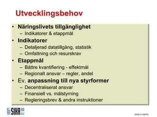 Utvecklingsbehov
•• Näringslivets tillgänglighet
   Näringslivets tillgänglighet
   – Indikatorer & etappmål
   – Indikatorer & etappmål
•• Indikatorer
    Indikatorer
   – Detaljerad datatillgång, statistik
   – Detaljerad datatillgång, statistik
   – Omfattning och resurskrav
   – Omfattning och resurskrav
•• ٲ賾å
   ٲ賾å
   – Bättre kvantifiering --effektmål
   – Bättre kvantifiering effektmål
   – Regionalt ansvar – regler, andel
   – Regionalt ansvar – regler, andel
•• Ev. anpassning till nya styrformer
   Ev. anpassning till nya styrformer
   – Decentraliserat ansvar
   – Decentraliserat ansvar
   – Finansiell vs. målstyrning
   – Finansiell vs. målstyrning
   – Regleringsbrev & andra instruktioner
   – Regleringsbrev & andra instruktioner

                                            2009-01-09/PVI
 