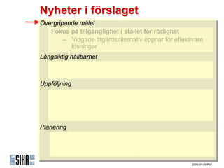 Nyheter i förslaget
Övergripande målet
 Övergripande målet
    Fokus på tillgänglighet iistället för rörlighet
    Fokus på tillgänglighet stället för rörlighet
        – Vidgade åtgärdsalternativ öppnar för effektivare
         – Vidgade åtgärdsalternativ öppnar för effektivare
            lösningar
             lösningar
Långsiktig hållbarhet
 Långsiktig hållbarhet
    Operationaliseras genom ramar av villkor
    Operationaliseras genom ramar av villkor
    Komplement till samhällsekonomisk kalkyl
    Komplement till samhällsekonomisk kalkyl
Uppföljning
Uppföljning
   Kvantitativ uppföljning möjliggörs med indikatorer
    Kvantitativ uppföljning möjliggörs med indikatorer
        – ٲ賾åens uppfyllnad
         – ٲ賾åens uppfyllnad
        – Indikatortrender & -prognoser
         – Indikatortrender & -prognoser
        – Internationella jämförelser
         – Internationella jämförelser
Planering
Planering
    Stöd för proaktiv planering
    Stöd för proaktiv planering
        – Målstrukturen
         – Målstrukturen
        – Indikatortrender & -prognoser
         – Indikatortrender & -prognoser
                                                      2009-01-09/PVI
 