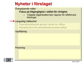 Nyheter i förslaget
Övergripande målet
 Övergripande målet
    Fokus på tillgänglighet iistället för rörlighet
    Fokus på tillgänglighet stället för rörlighet
        – Vidgade åtgärdsalternativ öppnar för effektivare
         – Vidgade åtgärdsalternativ öppnar för effektivare
            lösningar
             lösningar
Långsiktig hållbarhet
 Långsiktig hållbarhet
    Operationaliseras genom ramar av villkor
    Operationaliseras genom ramar av villkor
    Komplement till samhällsekonomisk kalkyl
    Komplement till samhällsekonomisk kalkyl
Uppföljning
Uppföljning
   Kvantitativ uppföljning möjliggörs med indikatorer
    Kvantitativ uppföljning möjliggörs med indikatorer
        – ٲ賾åens uppfyllnad
         – ٲ賾åens uppfyllnad
        – Indikatortrender & -prognoser
         – Indikatortrender & -prognoser
        – Internationella jämförelser
         – Internationella jämförelser
Planering
Planering
    Stöd för proaktiv planering
    Stöd för proaktiv planering
        – Målstrukturen
         – Målstrukturen
        – Indikatortrender & -prognoser
         – Indikatortrender & -prognoser
                                                      2009-01-09/PVI
 