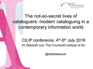 The not-so-secret lives of
cataloguers: modern cataloguing in a
contemporary information world
CILIP conference, 4th-5th July 2018
Dr Deborah Lee, The Courtauld Institute of Art
@debbieleecat
 
