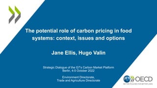 The potential role of carbon pricing in food
systems: context, issues and options
Jane Ellis, Hugo Valin
Strategic Dialogue of the G7’s Carbon Market Platform
Berlin, 4-5 October 2022
Environment Directorate,
Trade and Agriculture Directorate
 