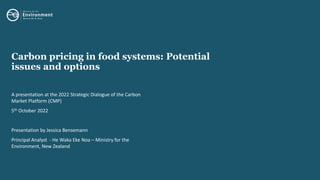 Carbon pricing in food systems: Potential
issues and options
A presentation at the 2022 Strategic Dialogue of the Carbon
Market Platform (CMP)
5th October 2022
Presentation by Jessica Bensemann
Principal Analyst - He Waka Eke Noa – Ministry for the
Environment, New Zealand
 