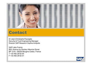 Contact
Dr Jean-Christophe Pazzaglia
Security & Trust Engineering Manager
Director SAP Research Sophia-Antipolis

SAP Labs France
805, Avenue du Docteur Maurice Donat
BP 1216 - 06254 Mougins Cedex, France
T +33 492 28 62 00
F +33 492 28 62 01
 