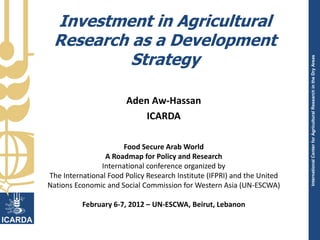 Investment in Agricultural
 Research as a Development
          Strategy




                                                                          International Center for Agricultural Research in the Dry Areas
                        Aden Aw-Hassan
                            ICARDA

                      Food Secure Arab World
                 A Roadmap for Policy and Research
                International conference organized by
The International Food Policy Research Institute (IFPRI) and the United
Nations Economic and Social Commission for Western Asia (UN-ESCWA)

          February 6-7, 2012 – UN-ESCWA, Beirut, Lebanon
 