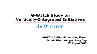 G-Watch Study on
Vertically-Integrated Initiatives
MAVC – G-Watch Learning Event
Astoria Plaza, Ortigas, Pasig City
17 August 2017
____________________________________
An Overview
 