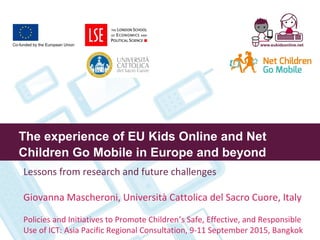The experience of EU Kids Online and Net
Children Go Mobile in Europe and beyond
Lessons from research and future challenges
Giovanna Mascheroni, Università Cattolica del Sacro Cuore, Italy
Policies and Initiatives to Promote Children’s Safe, Effective, and Responsible
Use of ICT: Asia Pacific Regional Consultation, 9-11 September 2015, Bangkok
 