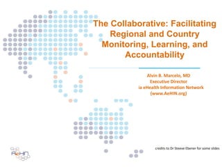The Collaborative: Facilitating
Regional and Country
Monitoring, Learning, and
Accountability
Alvin B. Marcelo, MD
Executive Director
Asia eHealth Information Network
(www.AeHIN.org)
credits to Dr Steeve Ebener for some slides
 