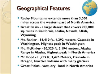  Rocky Mountains -extends more than 3,000
miles across the western part of North America
 Great Basin - a large desert that covers 200,000
sq. miles in California, Idaho, Nevada, Utah,
Wyoming
 Mt. Ranier - 14,410 ft., 4,392 meters, Cascade in
Washington, Highest peak in Washington
 Mt. McKinley - 20,320 ft. 6,194 meters, Alaska
Range in Alaska, Highest peak in North America
 Mt Hood -11,239 ft, 3,426 Meters, Cascade in
Oregon, Inactive volcano with many glaciers
 Great Plains - vast, dry   land in North America
Geographical FeaturesGeographical Features
 