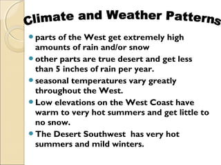 parts of the West get extremely high
amounts of rain and/or snow
other parts are true desert and get less
than 5 inches of rain per year.
seasonal temperatures vary greatly
throughout the West.
Low elevations on the West Coast have
warm to very hot summers and get little to
no snow.
The Desert Southwest has very hot
summers and mild winters.
 